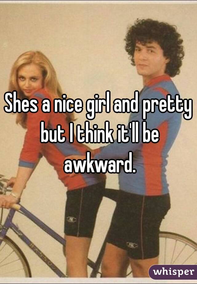 Shes a nice girl and pretty but I think it'll be awkward.