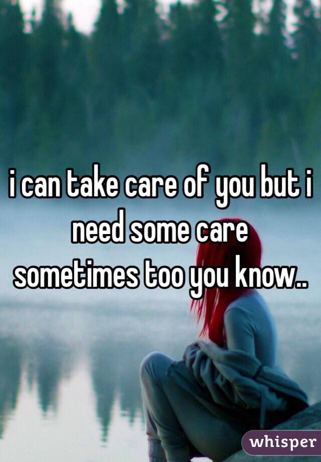 i can take care of you but i need some care sometimes too you know..