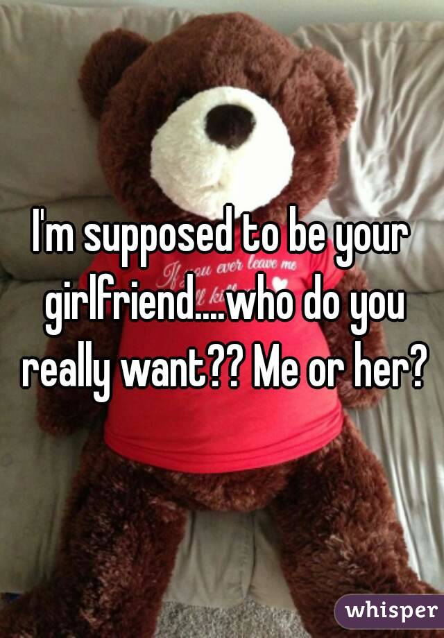 I'm supposed to be your girlfriend....who do you really want?? Me or her?