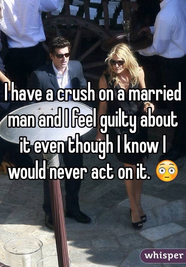 I have a crush on a married man and I feel guilty about it even though I know I would never act on it. 😳