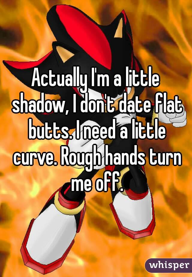 Actually I'm a little shadow, I don't date flat butts. I need a little curve. Rough hands turn me off.