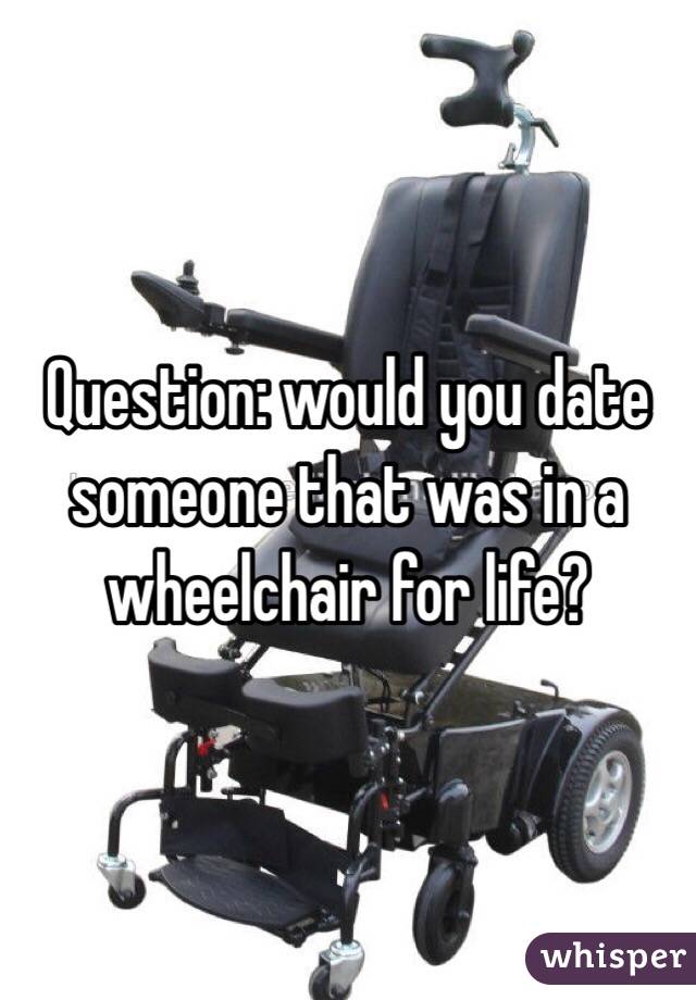 Question: would you date someone that was in a wheelchair for life?