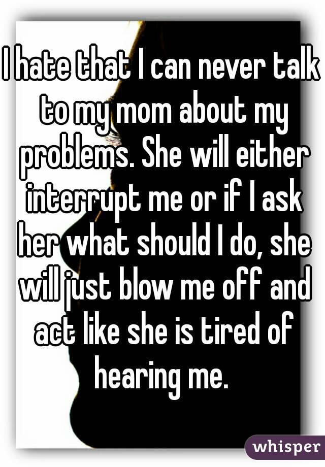 I hate that I can never talk to my mom about my problems. She will either interrupt me or if I ask her what should I do, she will just blow me off and act like she is tired of hearing me. 