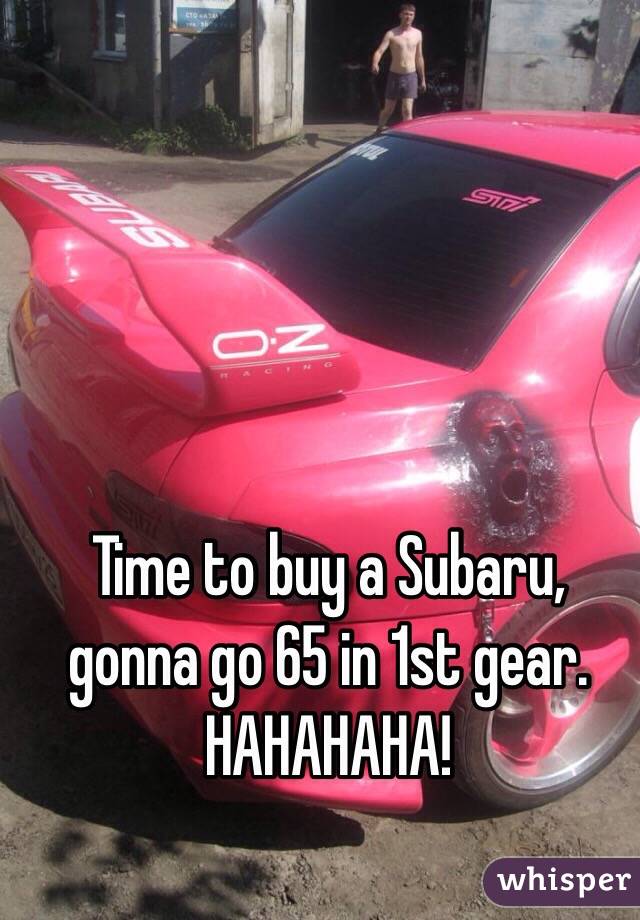 Time to buy a Subaru, gonna go 65 in 1st gear. HAHAHAHA!