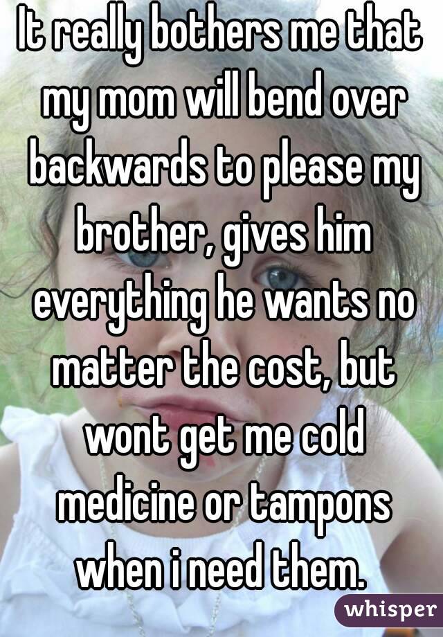 It really bothers me that my mom will bend over backwards to please my brother, gives him everything he wants no matter the cost, but wont get me cold medicine or tampons when i need them. 