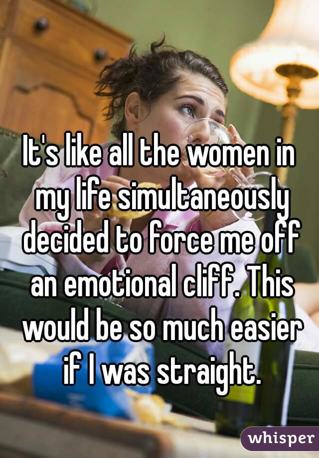 It's like all the women in my life simultaneously decided to force me off an emotional cliff. This would be so much easier if I was straight.