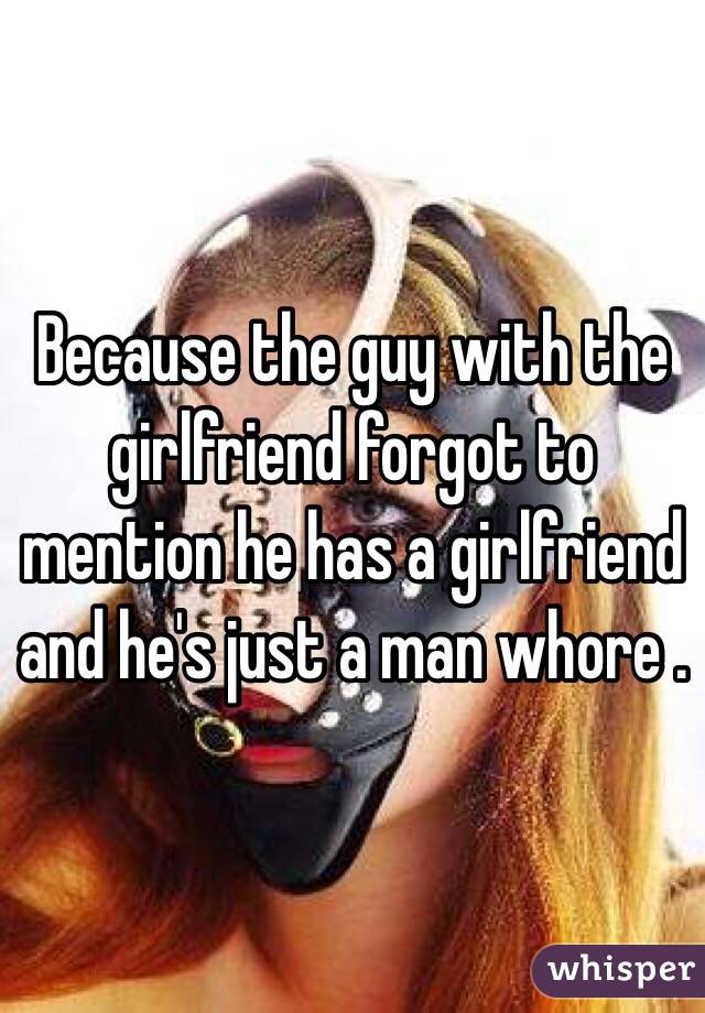 Because the guy with the girlfriend forgot to mention he has a girlfriend and he's just a man whore . 