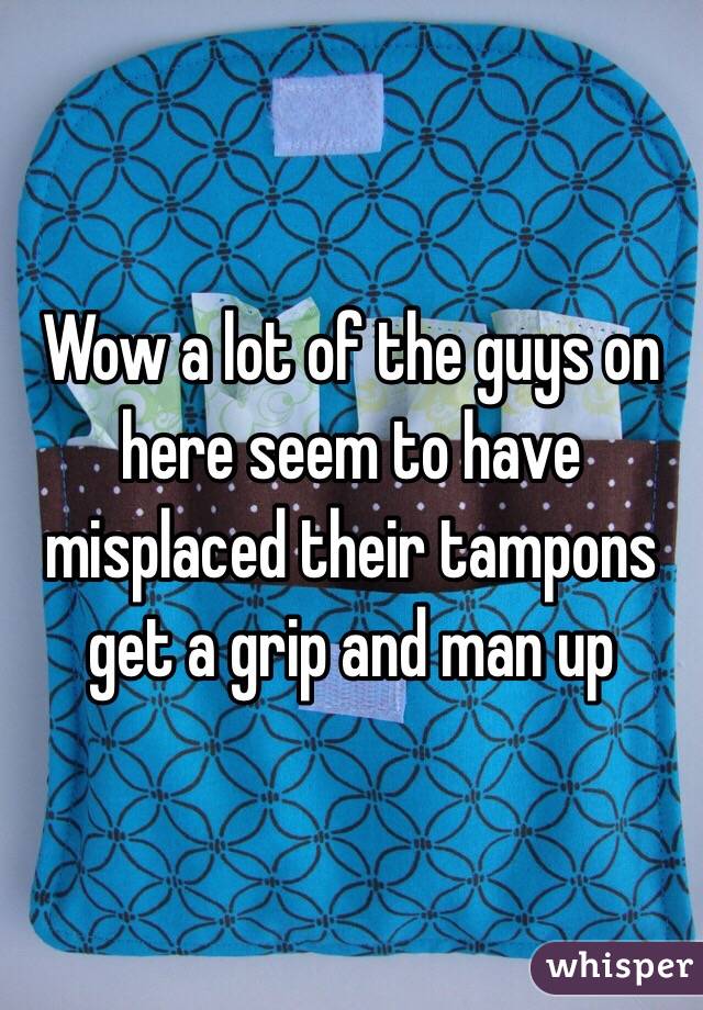 Wow a lot of the guys on here seem to have misplaced their tampons get a grip and man up 