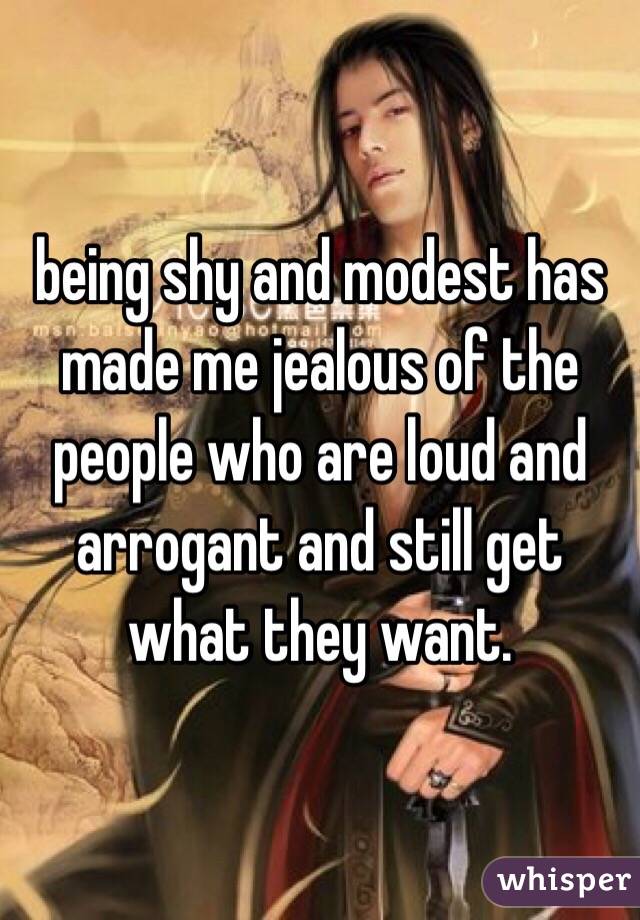 being shy and modest has made me jealous of the people who are loud and arrogant and still get what they want.