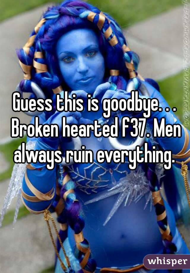 Guess this is goodbye. . . Broken hearted f37. Men always ruin everything. 