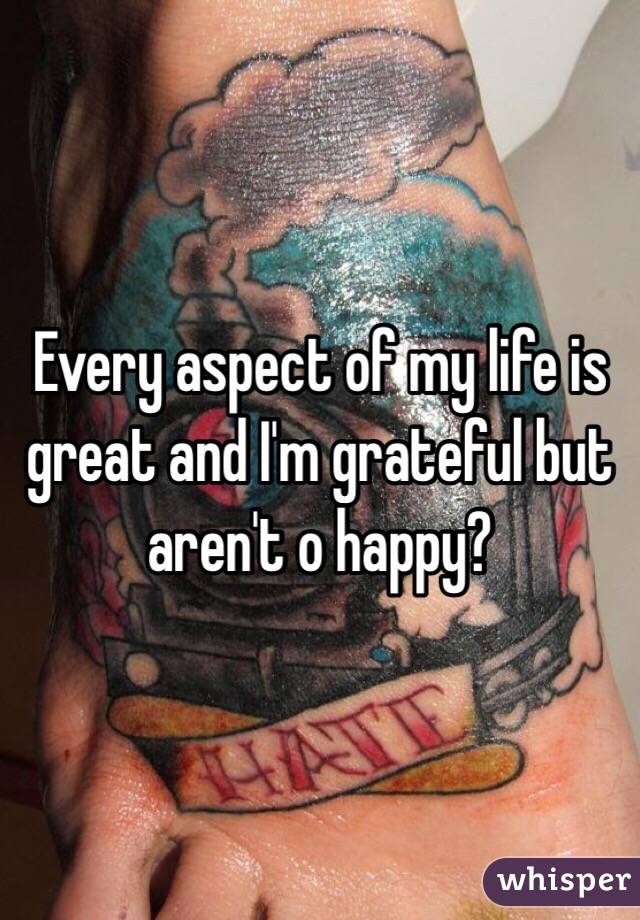 Every aspect of my life is great and I'm grateful but aren't o happy?