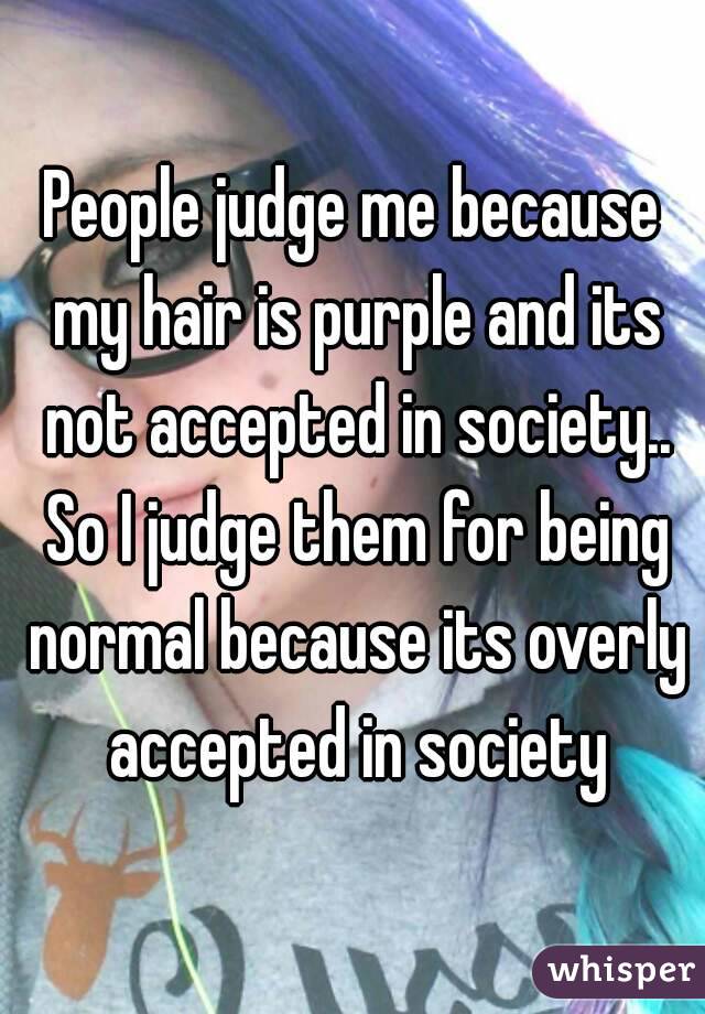 People judge me because my hair is purple and its not accepted in society.. So I judge them for being normal because its overly accepted in society