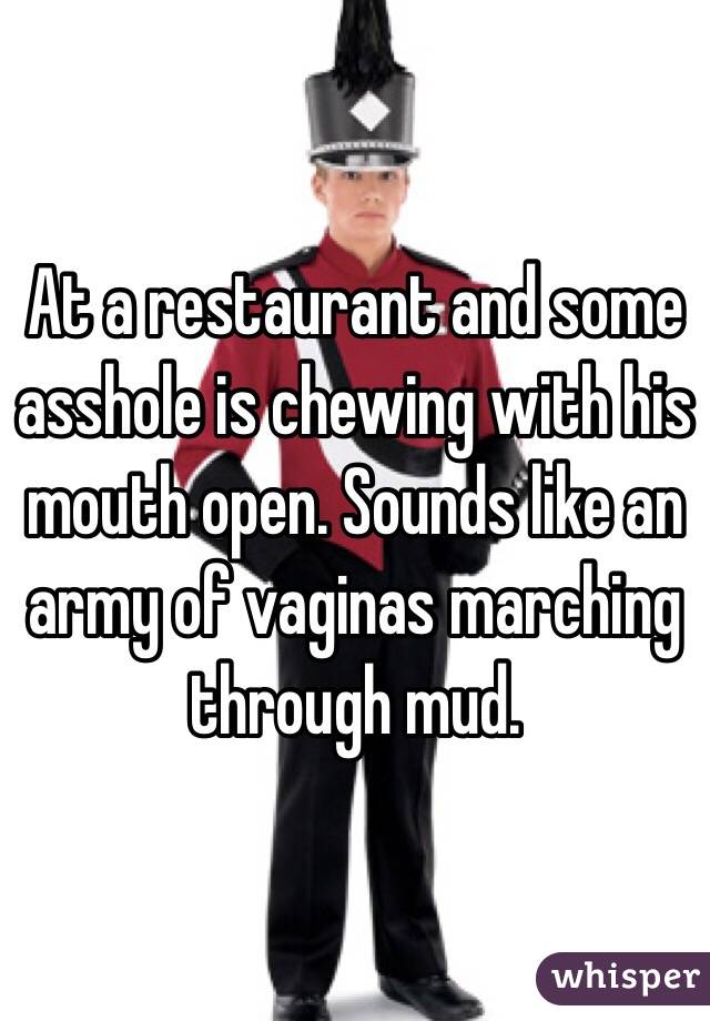 At a restaurant and some asshole is chewing with his mouth open. Sounds like an army of vaginas marching through mud. 