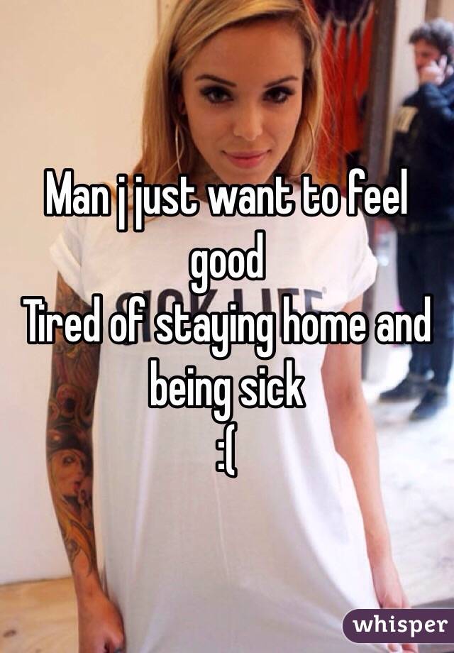 Man j just want to feel good 
Tired of staying home and being sick
:( 