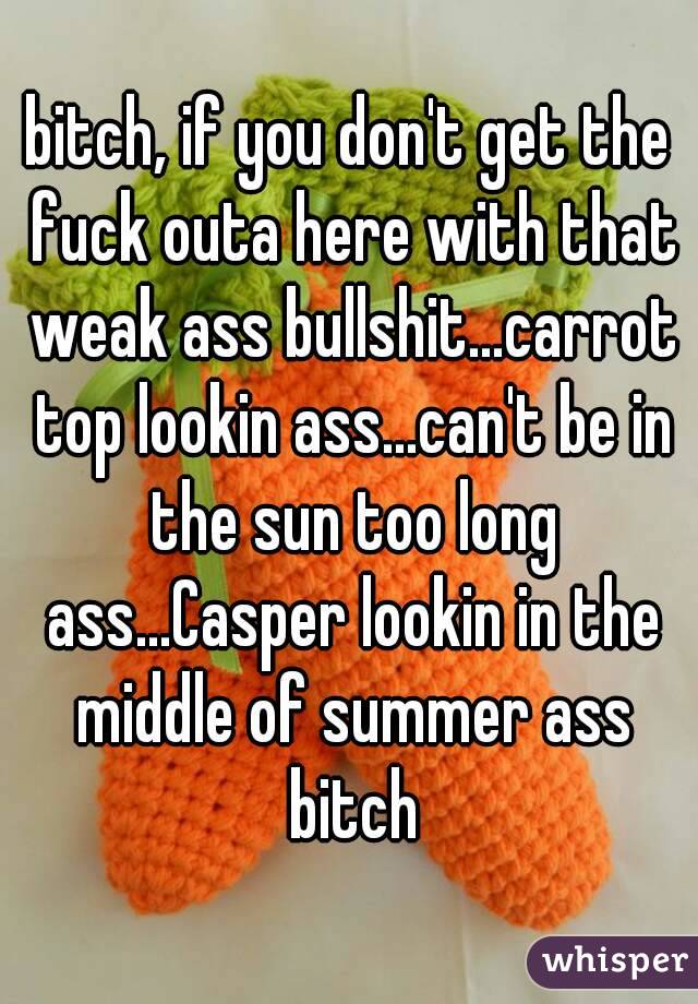 bitch, if you don't get the fuck outa here with that weak ass bullshit...carrot top lookin ass...can't be in the sun too long ass...Casper lookin in the middle of summer ass bitch