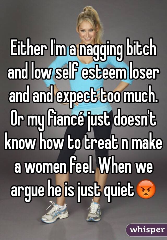 Either I'm a nagging bitch and low self esteem loser and and expect too much. Or my fiancé just doesn't know how to treat n make a women feel. When we argue he is just quiet😡
