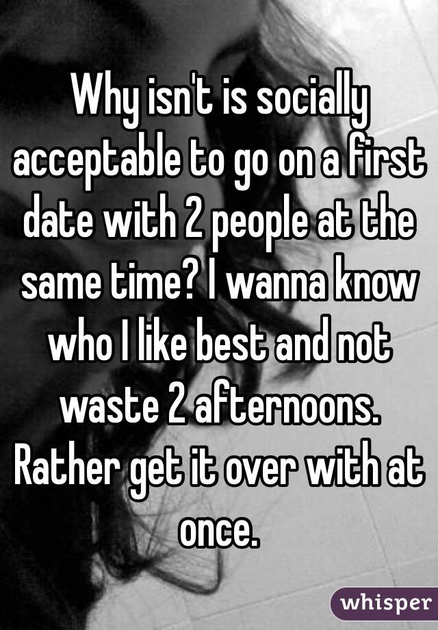 Why isn't is socially acceptable to go on a first date with 2 people at the same time? I wanna know who I like best and not waste 2 afternoons. Rather get it over with at once. 