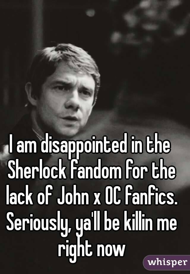 I am disappointed in the Sherlock fandom for the lack of John x OC fanfics. Seriously, ya'll be killin me right now