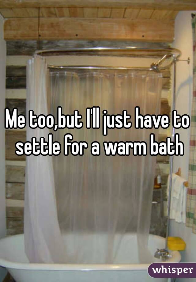 Me too,but I'll just have to settle for a warm bath
