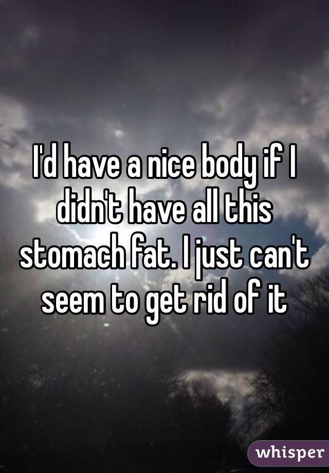 I'd have a nice body if I didn't have all this stomach fat. I just can't seem to get rid of it 