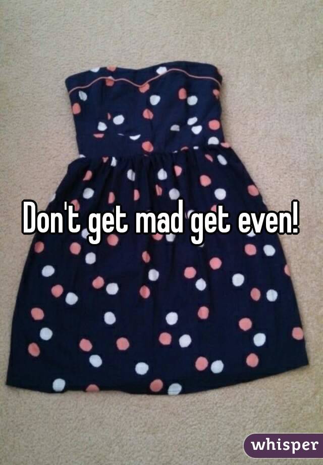 Don't get mad get even!
