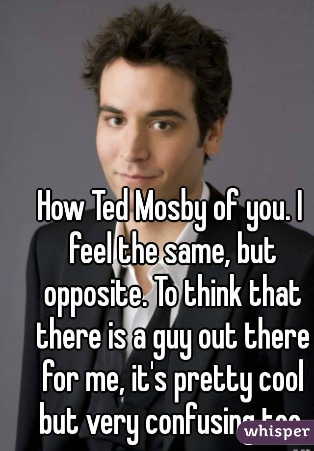 How Ted Mosby of you. I feel the same, but opposite. To think that there is a guy out there for me, it's pretty cool but very confusing too.
