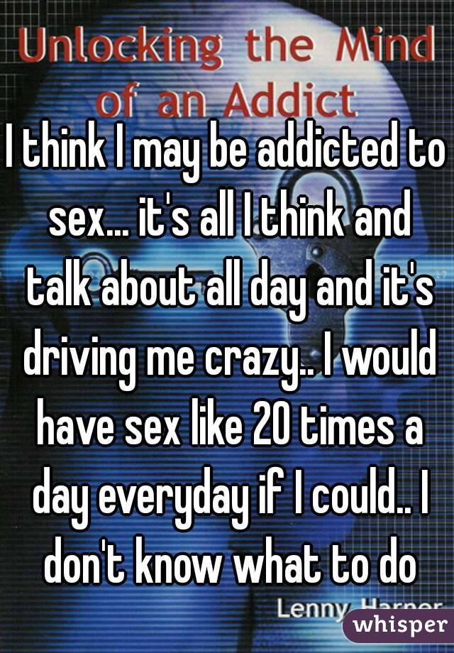 I think I may be addicted to sex... it's all I think and talk about all day and it's driving me crazy.. I would have sex like 20 times a day everyday if I could.. I don't know what to do
