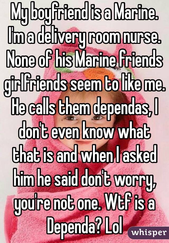 My boyfriend is a Marine. I'm a delivery room nurse. None of his Marine friends girlfriends seem to like me. He calls them dependas, I don't even know what that is and when I asked him he said don't worry, you're not one. Wtf is a Dependa? Lol