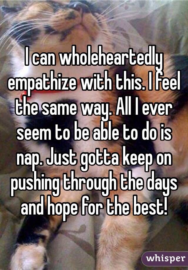 I can wholeheartedly empathize with this. I feel the same way. All I ever seem to be able to do is nap. Just gotta keep on pushing through the days and hope for the best!