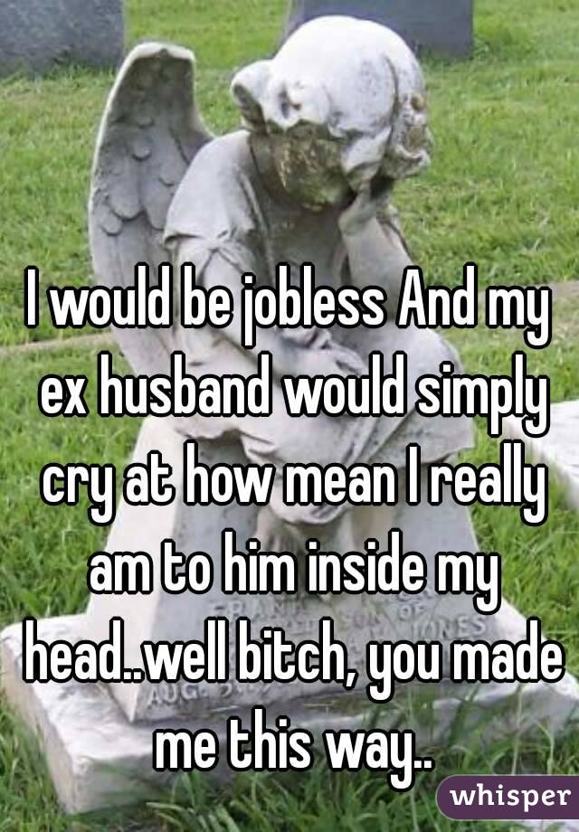 I would be jobless And my ex husband would simply cry at how mean I really am to him inside my head..well bitch, you made me this way..