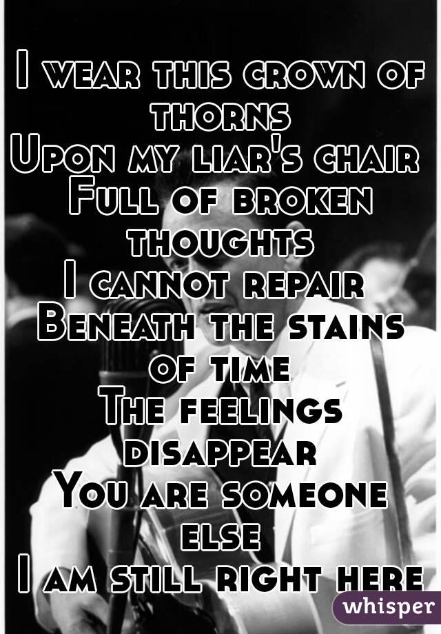 I wear this crown of thorns 
Upon my liar's chair 
Full of broken thoughts 
I cannot repair 
Beneath the stains of time 
The feelings disappear 
You are someone else 
I am still right here