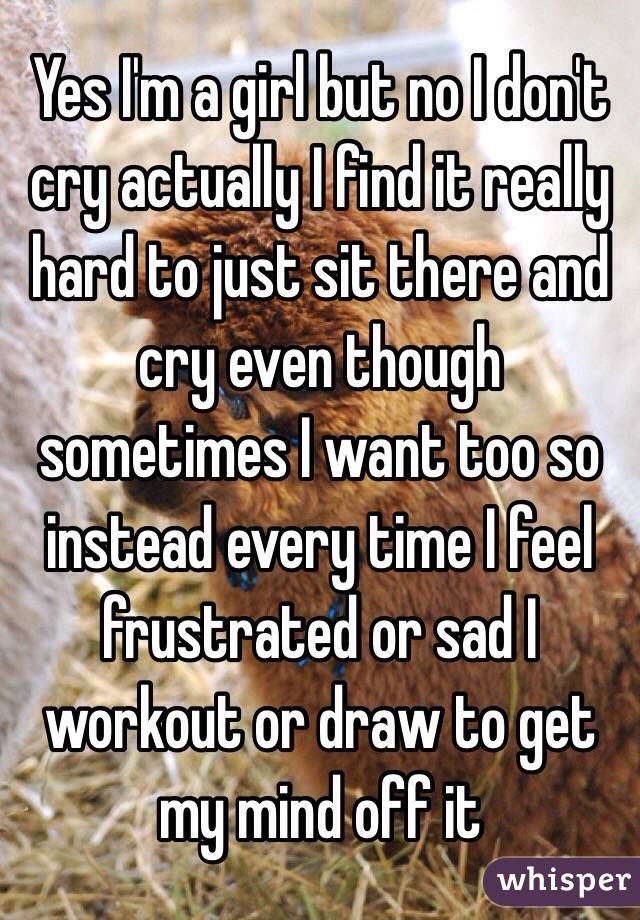 Yes I'm a girl but no I don't cry actually I find it really hard to just sit there and cry even though sometimes I want too so instead every time I feel frustrated or sad I workout or draw to get my mind off it 