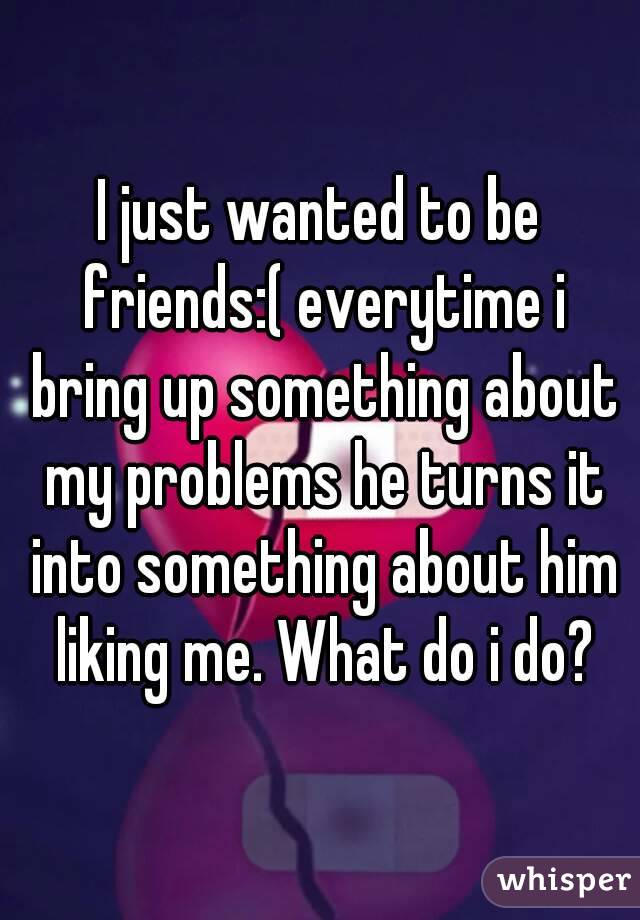 I just wanted to be friends:( everytime i bring up something about my problems he turns it into something about him liking me. What do i do?