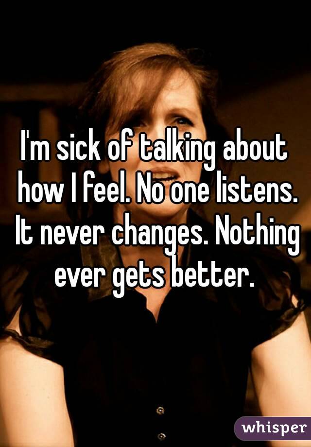 I'm sick of talking about how I feel. No one listens. It never changes. Nothing ever gets better. 