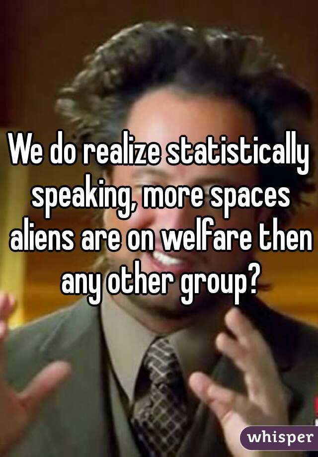 We do realize statistically speaking, more spaces aliens are on welfare then any other group?