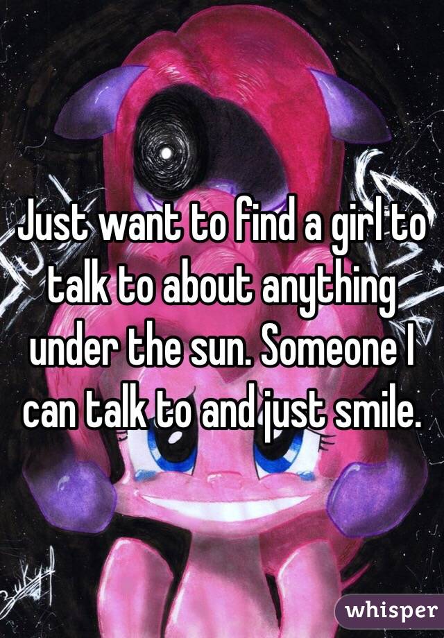 Just want to find a girl to talk to about anything under the sun. Someone I can talk to and just smile. 