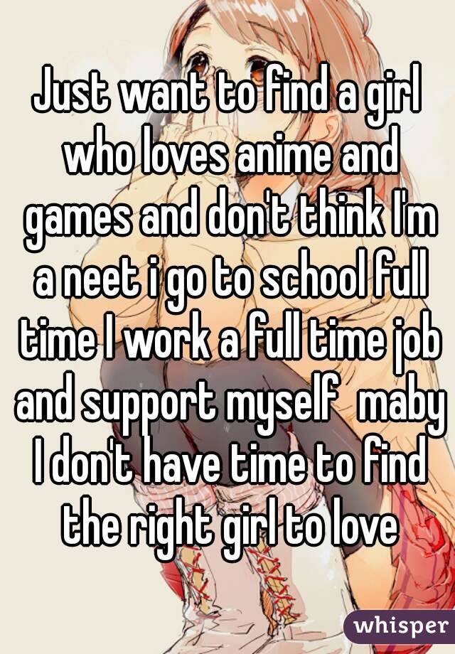 Just want to find a girl who loves anime and games and don't think I'm a neet i go to school full time I work a full time job and support myself  maby I don't have time to find the right girl to love