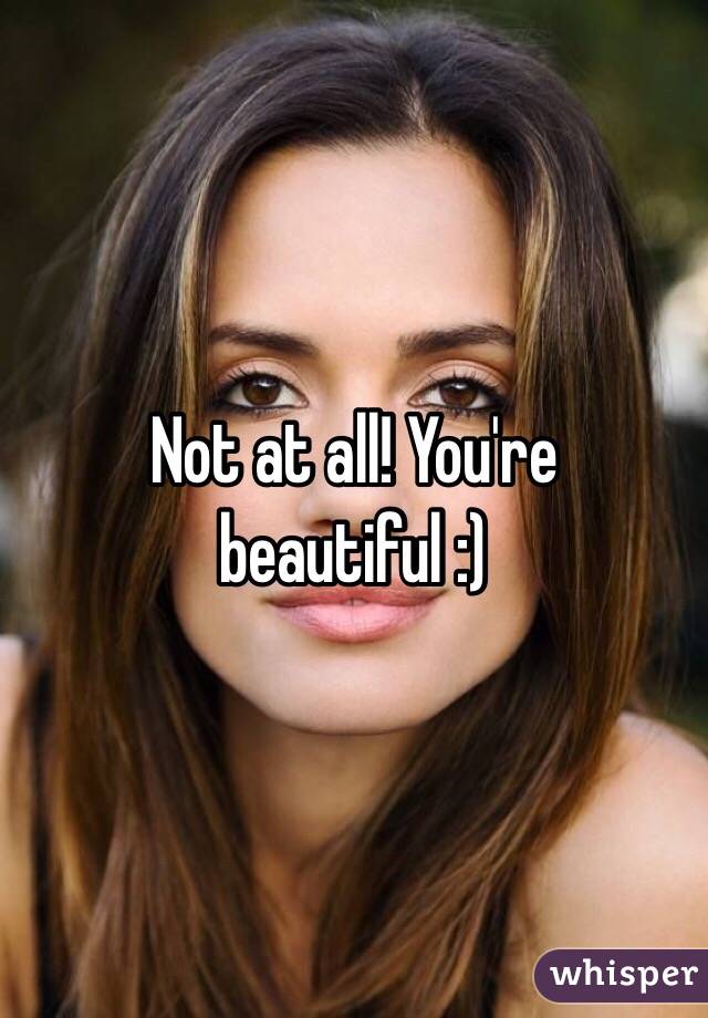 Not at all! You're beautiful :)