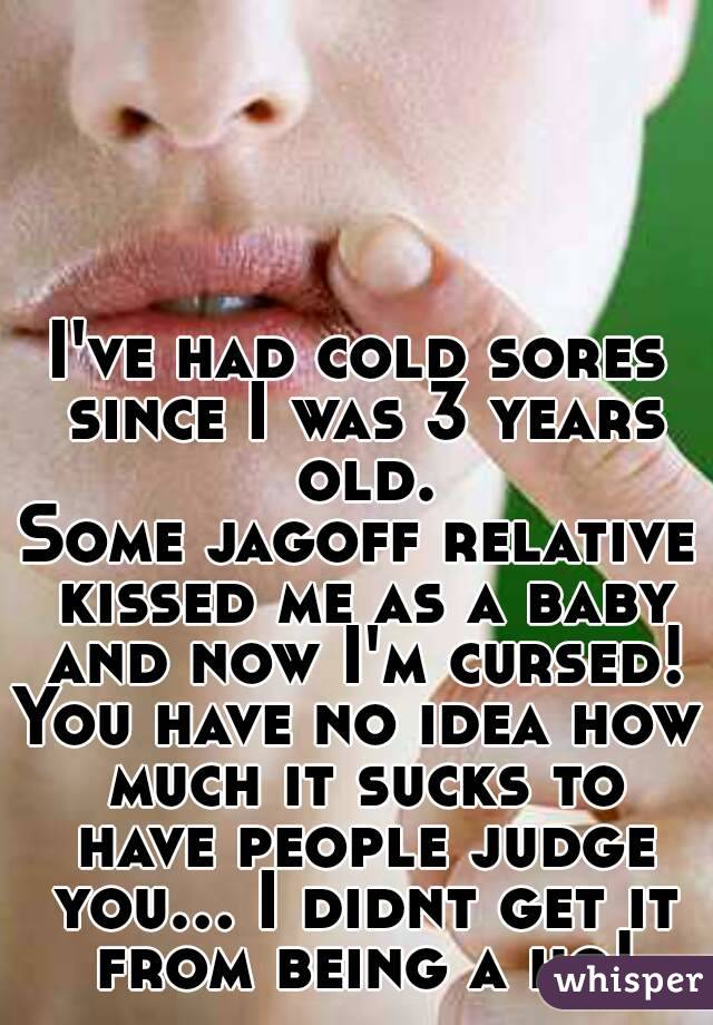 I've had cold sores since I was 3 years old.
Some jagoff relative kissed me as a baby and now I'm cursed!
You have no idea how much it sucks to have people judge you... I didnt get it from being a ho!