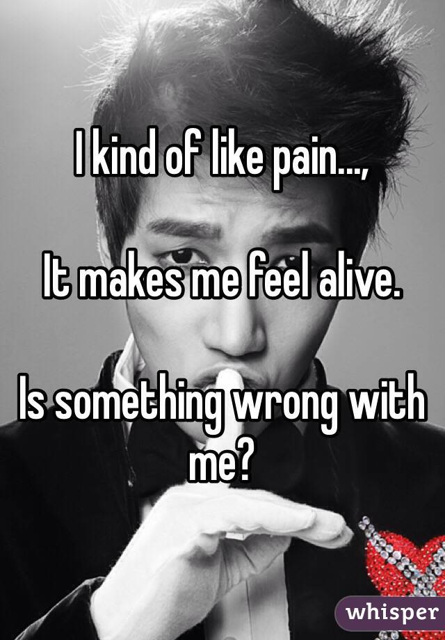 I kind of like pain...,

It makes me feel alive.

Is something wrong with me?