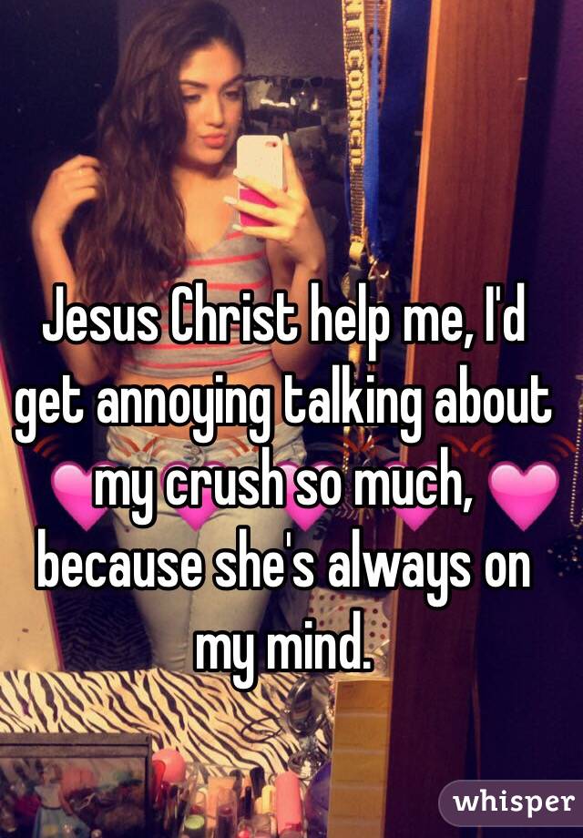 Jesus Christ help me, I'd get annoying talking about my crush so much, because she's always on my mind. 