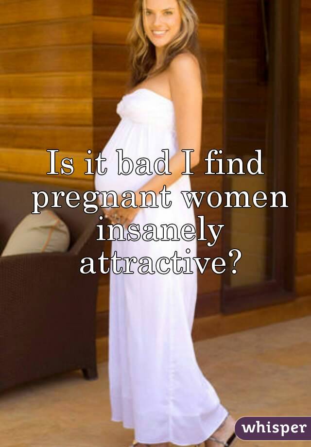 Is it bad I find pregnant women insanely attractive?