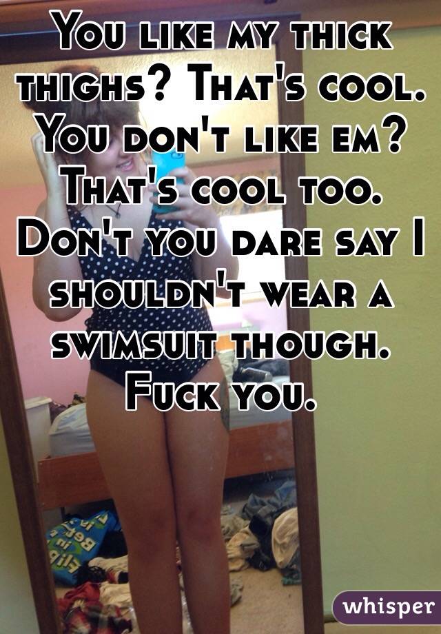 You like my thick thighs? That's cool. 
You don't like em?
That's cool too. 
Don't you dare say I shouldn't wear a swimsuit though. 
Fuck you. 