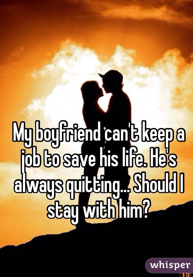 My boyfriend can't keep a job to save his life. He's always quitting... Should I stay with him?