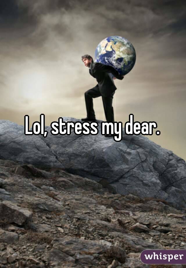 Lol, stress my dear.