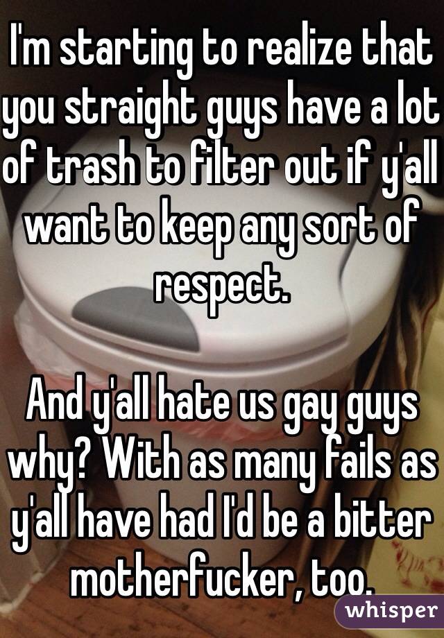 I'm starting to realize that you straight guys have a lot of trash to filter out if y'all want to keep any sort of respect. 

And y'all hate us gay guys why? With as many fails as y'all have had I'd be a bitter motherfucker, too. 