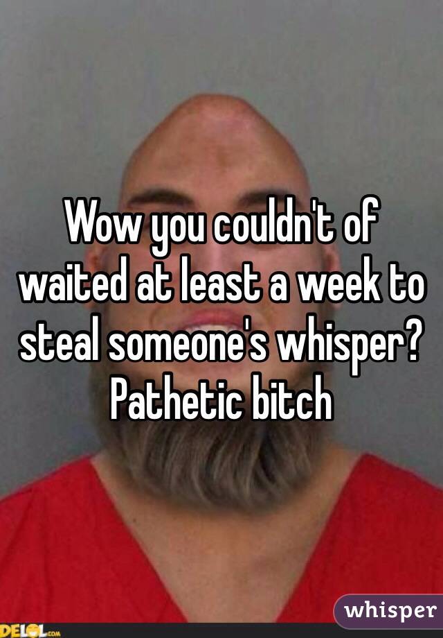 Wow you couldn't of waited at least a week to steal someone's whisper? Pathetic bitch