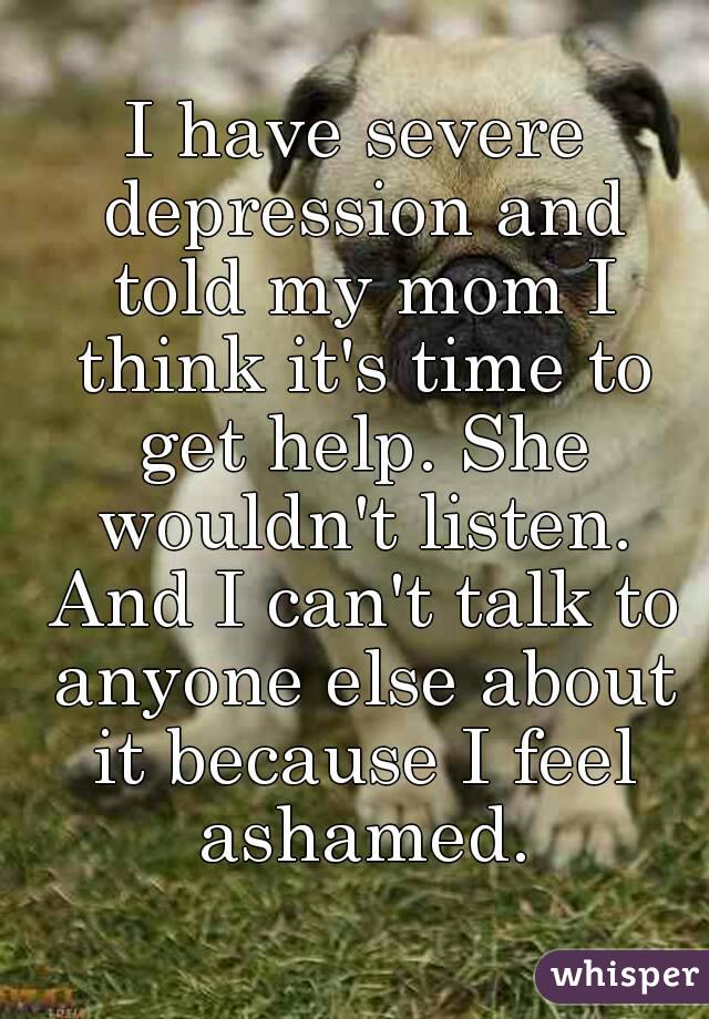 I have severe depression and told my mom I think it's time to get help. She wouldn't listen. And I can't talk to anyone else about it because I feel ashamed.