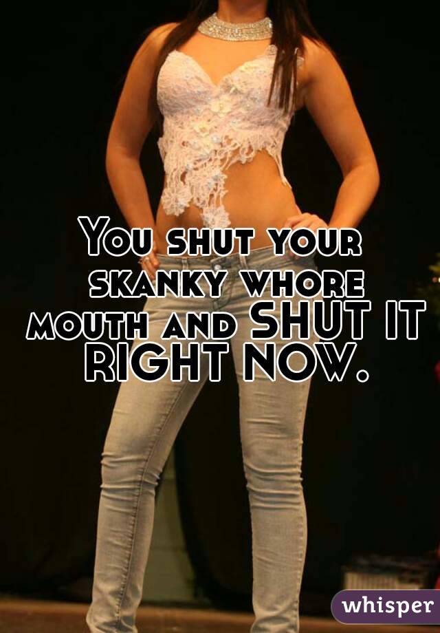 You shut your skanky whore mouth and SHUT IT RIGHT NOW.