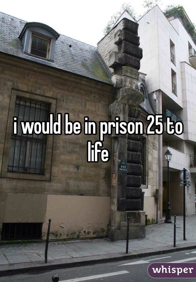 i would be in prison 25 to life